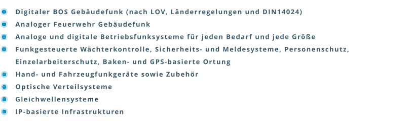 Digitaler BOS Gebäudefunk (nach LOV, Länderregelungen und DIN14024) Analoger Feuerwehr Gebäudefunk Analoge und digitale Betriebsfunksysteme für jeden Bedarf und jede Größe Funkgesteuerte Wächterkontrolle, Sicherheits- und Meldesysteme, Personenschutz, Einzelarbeiterschutz, Baken- und GPS-basierte Ortung Hand- und Fahrzeugfunkgeräte sowie Zubehör Optische Verteilsysteme Gleichwellensysteme IP-basierte Infrastrukturen