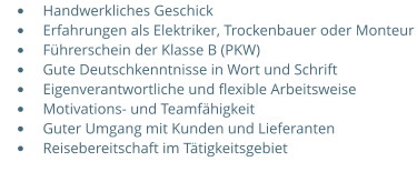 •	Handwerkliches Geschick •	Erfahrungen als Elektriker, Trockenbauer oder Monteur •	Führerschein der Klasse B (PKW) •	Gute Deutschkenntnisse in Wort und Schrift •	Eigenverantwortliche und flexible Arbeitsweise •	Motivations- und Teamfähigkeit  •	Guter Umgang mit Kunden und Lieferanten •	Reisebereitschaft im Tätigkeitsgebiet